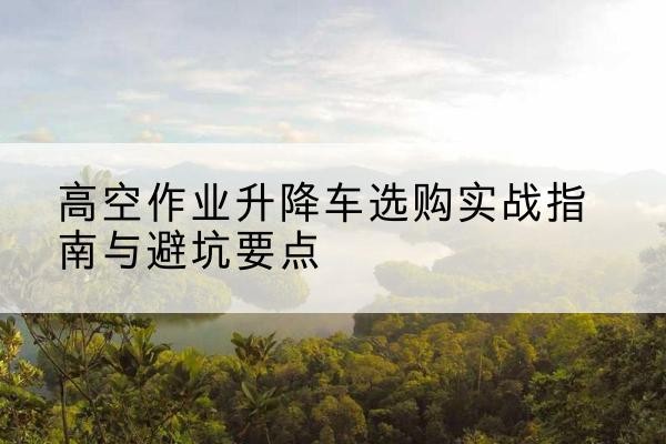 上饶升降车怎么选-高空作业升降车选购实战指南与避坑要点