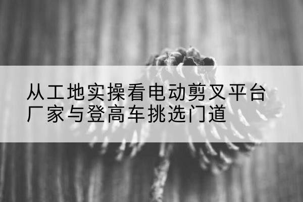 上饶电动剪叉升降平台厂家-从工地实操看电动剪叉平台厂家与登高车挑选门道