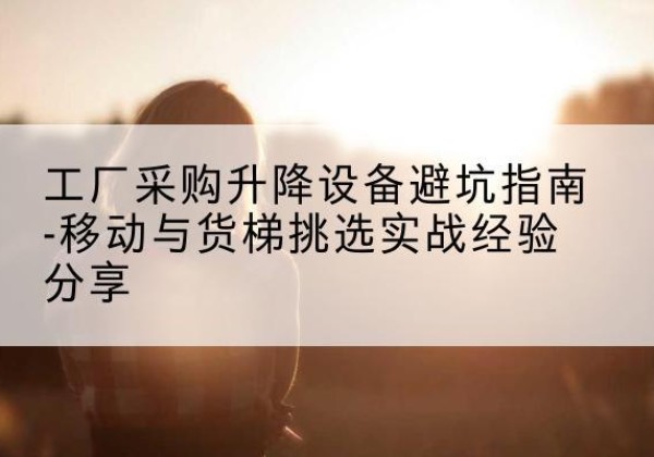 上饶移动式升降机怎么选-工厂采购升降设备避坑指南-移动与货梯挑选实战经验分享