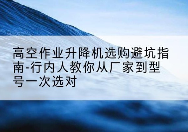 上饶升降平台厂家-高空作业升降机选购避坑指南-行内人教你从厂家到型号一次选对