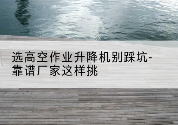 上饶剪叉式升降机厂家-选高空作业升降机别踩坑-靠谱厂家这样挑