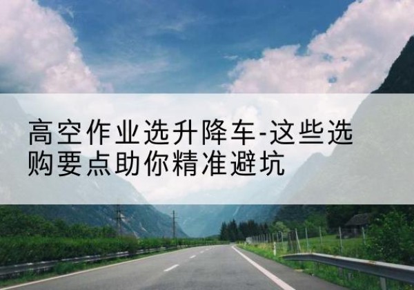 上饶升降车厂家-高空作业选升降车-这些选购要点助你*避坑
