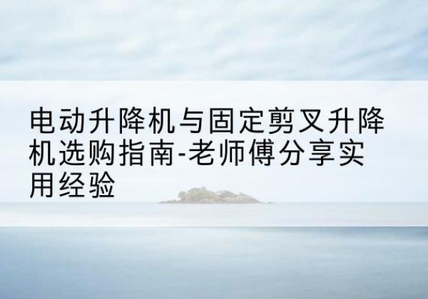 上饶电动升降机怎么选-电动升降机与固定剪叉升降机选购指南-老师傅分享实用经验
