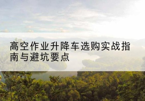 上饶升降车怎么选-高空作业升降车选购实战指南与避坑要点