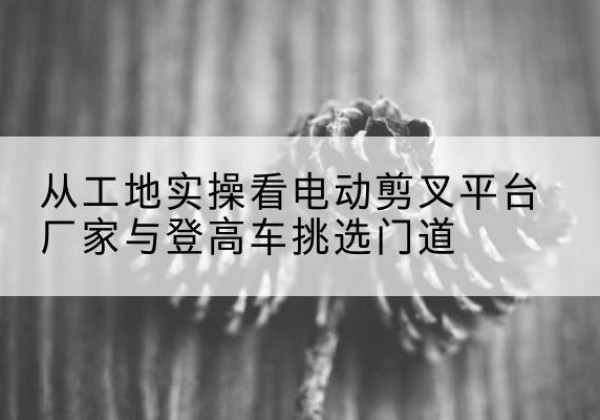 上饶电动剪叉升降平台厂家-从工地实操看电动剪叉平台厂家与登高车挑选门道