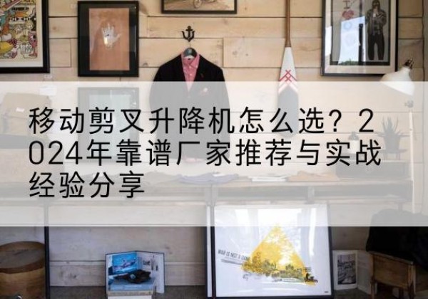 上饶升降平台厂家推荐-移动剪叉升降机怎么选？2024年靠谱厂家推荐与实战经验分享